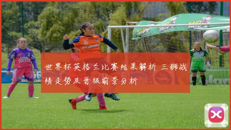 世界杯英格兰比赛结果解析 三狮战绩走势及晋级前景分析