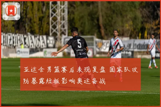 亚运会男篮赛后表现复盘 国家队攻防暴露短板影响奥运备战