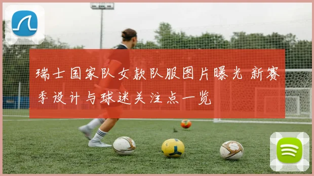 瑞士国家队女款队服图片曝光 新赛季设计与球迷关注点一览