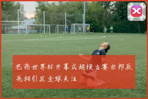 巴西世界杯开幕式超模吉赛尔邦辰亮相引发全球关注