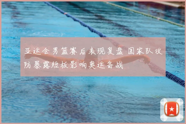 亚运会男篮赛后表现复盘 国家队攻防暴露短板影响奥运备战