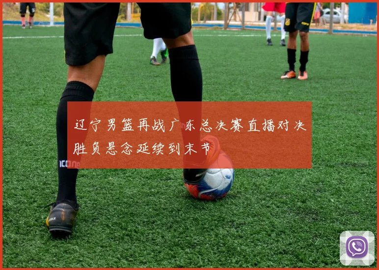 辽宁男篮再战广东总决赛直播对决胜负悬念延续到末节