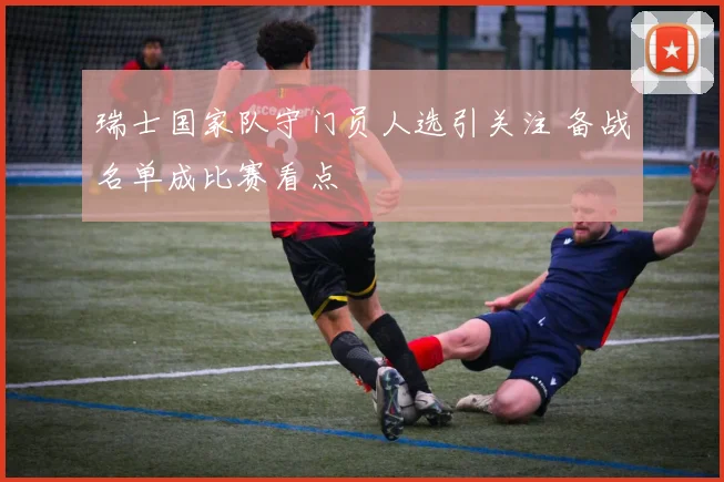 瑞士国家队守门员人选引关注 备战名单成比赛看点