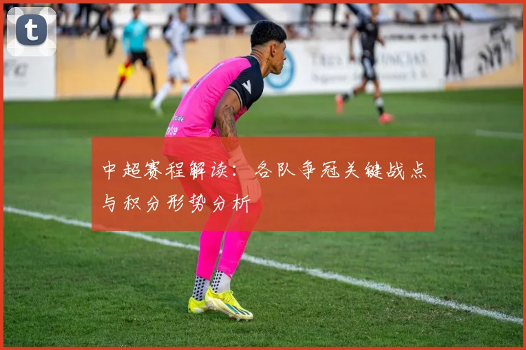 中超赛程解读：各队争冠关键战点与积分形势分析