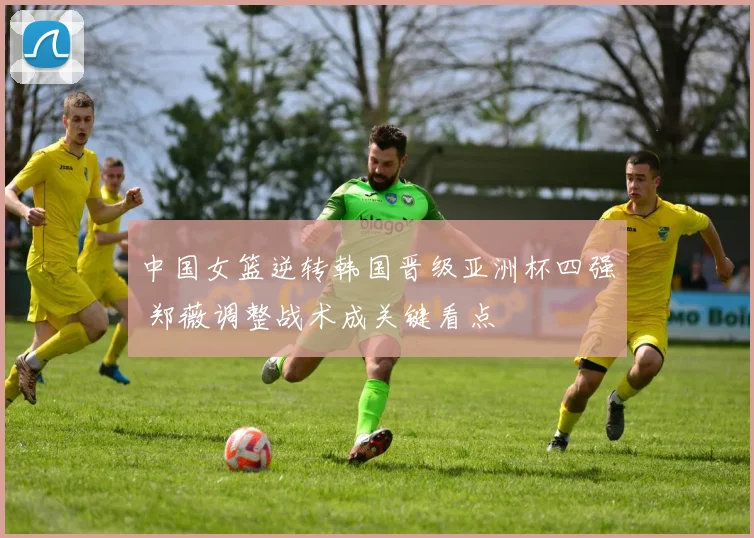 中国女篮逆转韩国晋级亚洲杯四强 郑薇调整战术成关键看点