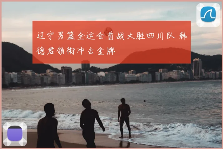 辽宁男篮全运会首战大胜四川队 韩德君领衔冲击金牌