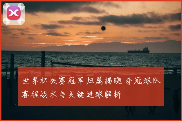 世界杯决赛冠军归属揭晓 夺冠球队赛程战术与关键进球解析