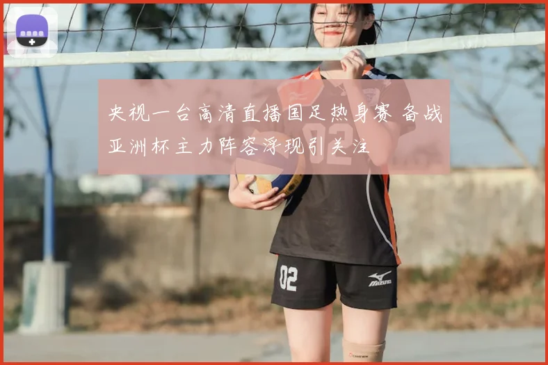 央视一台高清直播国足热身赛 备战亚洲杯主力阵容浮现引关注