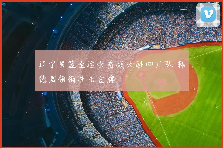 辽宁男篮全运会首战大胜四川队 韩德君领衔冲击金牌