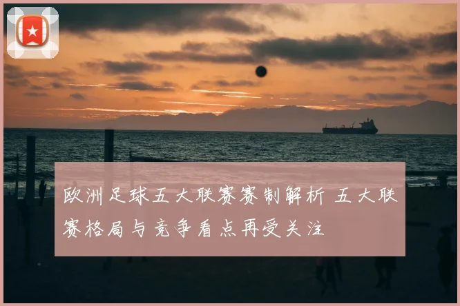 欧洲足球五大联赛赛制解析 五大联赛格局与竞争看点再受关注