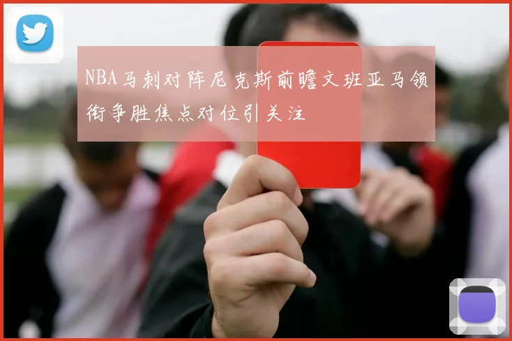 NBA马刺对阵尼克斯前瞻文班亚马领衔争胜焦点对位引关注