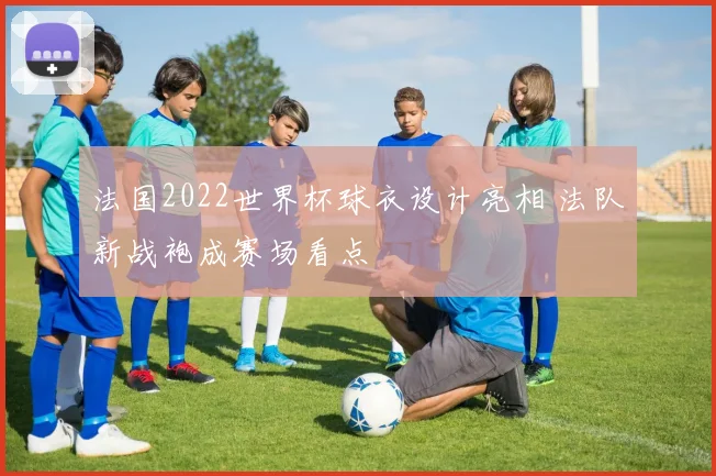 法国2022世界杯球衣设计亮相 法队新战袍成赛场看点