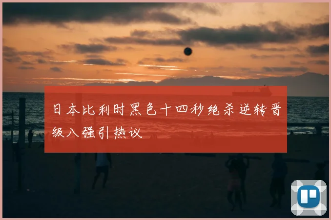 日本比利时黑色十四秒绝杀逆转晋级八强引热议