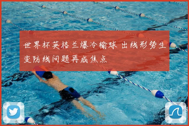 世界杯英格兰爆冷输球 出线形势生变防线问题再成焦点
