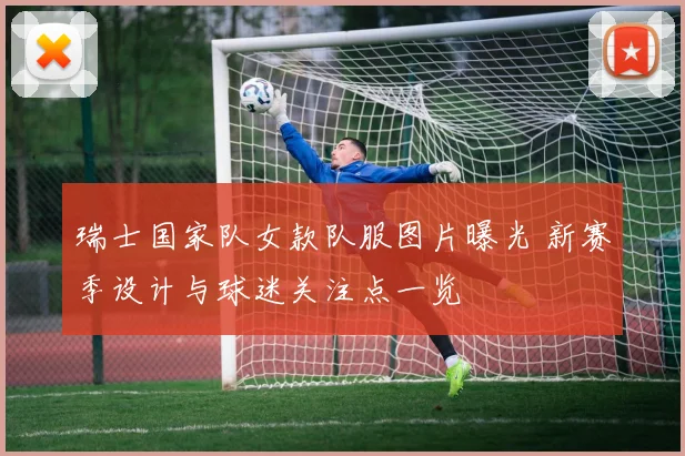 瑞士国家队女款队服图片曝光 新赛季设计与球迷关注点一览