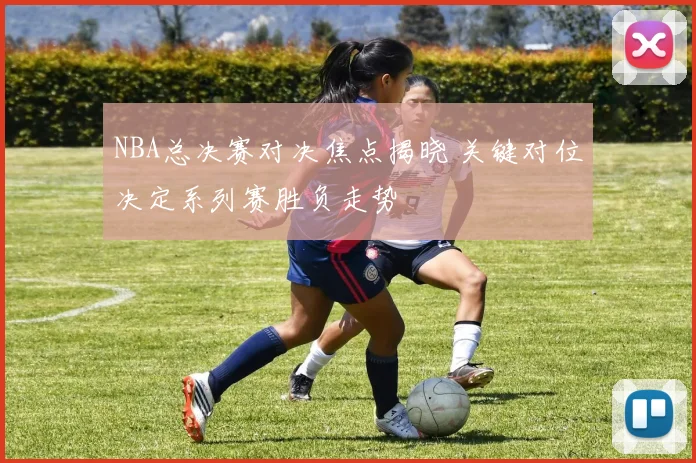 NBA总决赛对决焦点揭晓 关键对位决定系列赛胜负走势