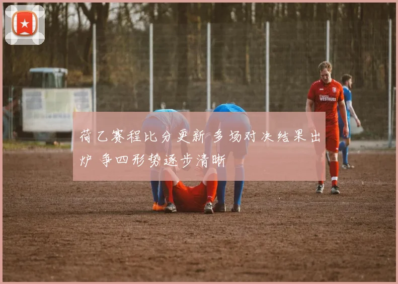 荷乙赛程比分更新 多场对决结果出炉 争四形势逐步清晰