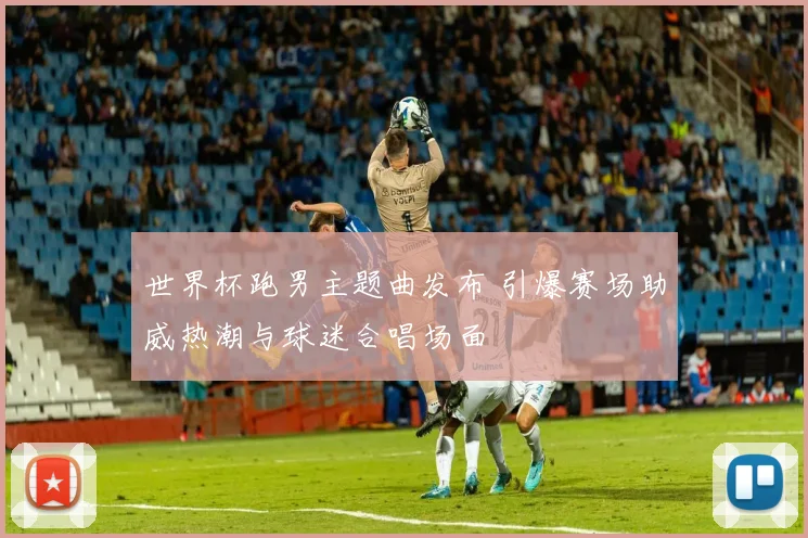 世界杯跑男主题曲发布 引爆赛场助威热潮与球迷合唱场面