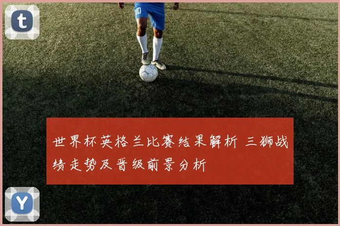 世界杯英格兰比赛结果解析 三狮战绩走势及晋级前景分析