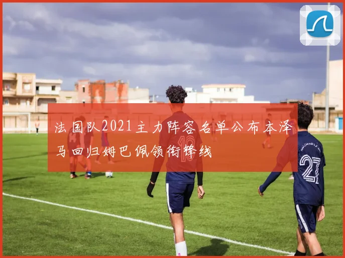 法国队2021主力阵容名单公布本泽马回归姆巴佩领衔锋线