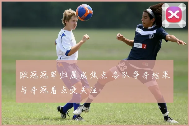 欧冠冠军归属成焦点 各队争夺结果与夺冠看点受关注