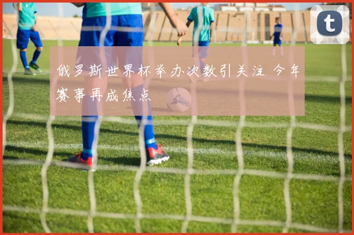 俄罗斯世界杯举办次数引关注 今年赛事再成焦点