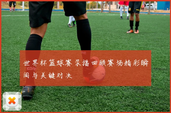 世界杯篮球赛录播回顾赛场精彩瞬间与关键对决