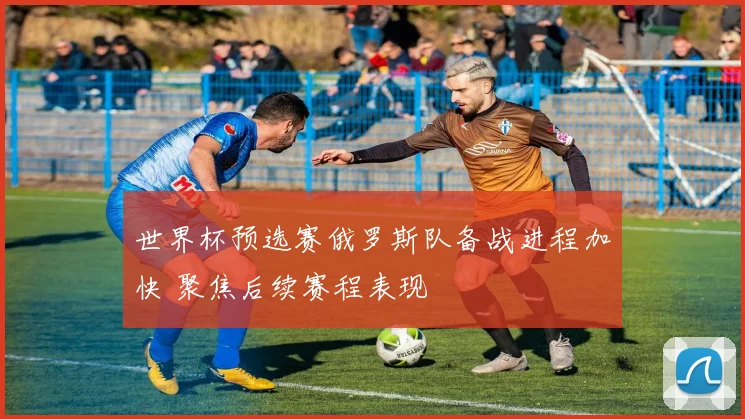 世界杯预选赛俄罗斯队备战进程加快 聚焦后续赛程表现